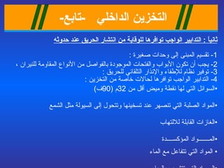 التخزين الداخلي   - تابع -   ثانياً  :  التدابير الواجب توافرها للوقاية من انتشار الحريق عند حدوثه 1-  تقسيم  المبنى إلى وحدات صغيرة  : 2-  يجب أن تكون الأبواب والفتحات الموجودة بالفواصل من الأنواع المقاومة للنيران  ،  3-  توفير نظام للإطفاء والإنذار التلقائي للحريق  :  4-  التدابير الواجب توافرها لحالات خاصة من التخزين   : السوائل التي لها نقطة وميض أقل من  32 م  (90 ف ) المواد الصلبة التي تنصهر عند تسخينها وتتحول إلى السيولة مثل الشمع الغازات القابلة للالتهاب المـــــــواد المؤكســــدة المواد التي تتفاعل مع الماء  المــواد التي تتشرب بالمياه   