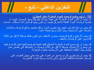 التخزين الداخلي   -  تابع   -   ثالثاً  :  ترتيب وضع الرصات للمواد المخزنة داخل المخازن : 1-  يجب أن تكون المواد المخزنة على هيئة رصات بطريقة يسهل الوصول إليها، أم بالنسبة لرصات المواد القابلة للاحتراق فيجب أن تكون بينها فواصل ذات مسافات  مناسبة . 2-  يجب مراعاة الترتيب الجيد عند تخزين المواد وذلك بتحديد مواقع الرصات بعلامات واضحة على الأرضيات ويتم الالتزام بها بصفة دائمة . 3-  يجب ألا يبلغ ارتفاع الرصات مستوى الأسقف وأن تكون هناك مسافة لا تقل عن ثلاثة أقدام بين أعلى الرصات والسقف . 4-  يجب أن يتم وضع المواد المخزنة المتوقع تلفها نتيجة تعرضها للمياه فوق قوائم ترفعها عن مستوى الأرضيات بمسافة لا تقل عن ثلاث بوصات أو بالمسافة التي تضمن عدم اتصال مياه الإطفاء المتخلفة على الأرضيات بالمواد المخزنة . 5-  يجب أن يتم تخزين كل نوع مميز من المواد على حده حتى يسهل التعرف على الوسائل المناسبة لمكافحة الحريق والتي تناسب نوعية المواد المخزونة . 