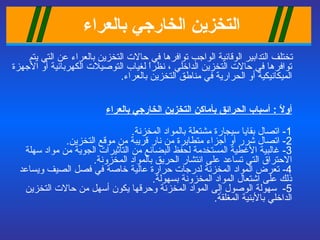 التخزين الخ ا رجي بالعراء   تختلف التدابير الوقائية الواجب توافرها في حالات التخزين بالعراء عن التي يتم توافرها   في حالات التخزين الداخلي ، نظراً لغياب التوصيلات الكهربائية أو الأجهزة الميكانيكية أو الحرارية في مناطق التخزين بالعراء . أولاً  :  أسباب الحرائق بأماكن التخزين الخارجي بالعراء 1-  اتصال بقايا سيجارة مشتعلة بالمواد المخزنة . 2-  اتصال شرر أو أجزاء متطايرة من نار قريبة من موقع التخزين . 3-  غالبية الأغطية المستخدمة لحفظ البضائع من التأثيرات الجوية من مواد سهلة الاحتراق التي تساعد على انتشار الحريق بالمواد المخزونة . 4-  تعرض المواد المخزنة لدرجات حرارة عالية خاصة في فصل الصيف ويساعد ذلك على اشتعال المواد المخزونة بسهولة . 5-   سهولة الوصول إلى المواد المخزنة وحرقها يكون أسهل من حالات التخزين الداخلي بالأبنية المغلقة . 