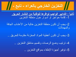 التخزين الخ ا رجي بالعراء   -  تابع  - ثانياً  :  التدابير الواجب توافرها للوقاية من انتشار الحريق  1-  إقامة حواجز أو أسوار حول منطقة التخزين  2-  يجب أن تكون منطقة التخزين خالية من الأعشاب الجافة والمهملات   3-  يجب أن تكون أغطية المواد المخزنة مقاومة للحريق   ..  4-  ترتيب وضع الرصات  وتقسيم مناطق التخزين  ..  5-  توفير أجهزة الإطفاء بمواقع التخزين   ..  
