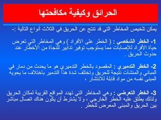    الحرائق وكيفية مكافحتها يمكن تلخيص المخاطر التي قد تنتج عن الحريق  في الثلاث أنواع التالية  :- 1-  الخطر الشخصي  :  (  الخطر على الأفراد  )  وهي المخاطر التي تعرض حياة الأفراد للإصابات مما يستوجب توفير تدابير للنجاة من الأخطار عند حدوث الحريق  . 2-  الخطر التدميري  :   المقصود بالخطر التدميري هو ما يحدث من دمار في المباني والمنشآت نتيجة للحريق وتختلف شدة هذا التدمير باختلاف ما يحويه المبنى نفسه من مواد قابلة للانتشار ،  3-  الخطر التعرضي  :   وهي المخاطر التي تهدد المواقع القريبة لمكان الحريق ولذلك يطلق عليه الخطر الخارجي ، ولا يشترط أن يكون هناك اتصال مباشر بين الحريق والمبنى المعرض للخطر  .   