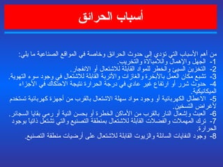 أسباب الحرائق من أهم الأسباب التي تؤدي إلى حدوث الحرائق وخاصة في المواقع الصناعية ما يلي :   1-  الجهل والإهمال واللامبالاة والتخريب . 2-   التخزين السيئ والخطر للمواد القابلة للاشتعال أو الانفجار . 3-  تشبع مكان العمل بالأبخرة والغازات والأتربة القابلة للاشتعال في وجود سوء التهوية . 4-  حدوث شرر أو ارتفاع غير عادي في درجة الحرارة نتيجة الاحتكاك في الأجزاء الميكانيكية . 5-  الاعطال الكهربائية أو وجود مواد سهلة الاشتعال بالقرب من أجهزة كهربائية تستخدم لأغراض التسخين . 6-  العبث وإشعال النار بالقرب من الأماكن الخطرة أو بحسن النية أو رمي بقايا السجائر . 7-  ترك المهملات والفضلات القابلة للاشتعال بمنطقة التصنيع والتي تشتعل ذاتياً بوجود الحرارة . 8-  وجود النفايات السائلة والزيوت القابلة للاشتعال على أرضيات منطقة التصنيع . 