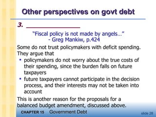 Other perspectives on govt debt 3.  ______________ “ Fiscal policy is not made by angels…” - Greg Mankiw, p.424 Some do not trust policymakers with deficit spending.  They argue that policymakers do not worry about the true costs of their spending, since the burden falls on future taxpayers future taxpayers cannot participate in the decision process, and their interests may not be taken into account This is another reason for the proposals for a balanced budget amendment, discussed above.  