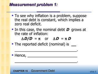 Measurement problem 1:  _________ To see why inflation is a problem, suppose the real debt is constant, which implies a zero real deficit.  In this case, the nominal debt  D   grows at the rate of inflation:  D/D   =     or   D  =     D   The reported deficit (nominal) is  __ ______________________________. Hence, ________________________ ______________________________.  