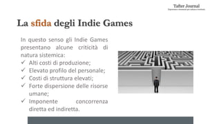 La sfida degli Indie Games
In questo senso gli Indie Games
presentano alcune criticità di
natura sistemica:
 Alti costi di produzione;
 Elevato profilo del personale;
 Costi di struttura elevati;
 Forte dispersione delle risorse
umane;
 Imponente concorrenza
diretta ed indiretta.
 