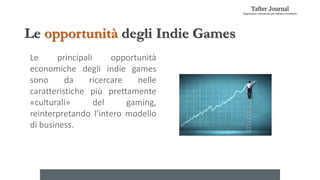 Le opportunità degli Indie Games
Le principali opportunità
economiche degli indie games
sono da ricercare nelle
caratteristiche più prettamente
«culturali» del gaming,
reinterpretando l’intero modello
di business.
 