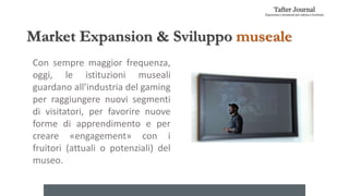 Market Expansion & Sviluppo museale
Con sempre maggior frequenza,
oggi, le istituzioni museali
guardano all’industria del gaming
per raggiungere nuovi segmenti
di visitatori, per favorire nuove
forme di apprendimento e per
creare «engagement» con i
fruitori (attuali o potenziali) del
museo.
 