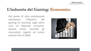 L’industria del Gaming: Economics
Dal punto di vista prettamente
economico, l’industria del
gaming ha mostrato negli ultimi
anni un fatturato crescente.
Questo trend, secondo gli
osservatori, seguirà ad essere
positivo fino al 2020.
 