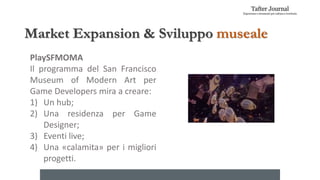 Market Expansion & Sviluppo museale
PlaySFMOMA
Il programma del San Francisco
Museum of Modern Art per
Game Developers mira a creare:
1) Un hub;
2) Una residenza per Game
Designer;
3) Eventi live;
4) Una «calamita» per i migliori
progetti.
 