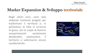 Market Expansion & Sviluppo territoriale
Negli ultimi anni, sono stati
elaborati numerosi progetti per
trasformare il territorio e, in
particolare, le città, in un’arena
di gioco, con lo scopo di favorire
comportamenti socialmente
desiderabili, promuovere il
territorio o valorizzarne alcune
caratteristiche.
 