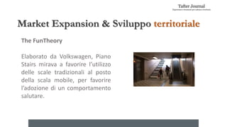 Market Expansion & Sviluppo territoriale
The FunTheory
Elaborato da Volkswagen, Piano
Stairs mirava a favorire l’utilizzo
delle scale tradizionali al posto
della scala mobile, per favorire
l’adozione di un comportamento
salutare.
 