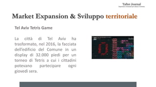 Market Expansion & Sviluppo territoriale
Tel Aviv Tetris Game
La città di Tel Aviv ha
trasformato, nel 2016, la facciata
dell’edificio del Comune in un
display di 32.000 piedi per un
torneo di Tetris a cui i cittadini
potevano partecipare ogni
giovedì sera.
 