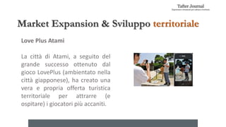 Market Expansion & Sviluppo territoriale
Love Plus Atami
La città di Atami, a seguito del
grande successo ottenuto dal
gioco LovePlus (ambientato nella
città giapponese), ha creato una
vera e propria offerta turistica
territoriale per attrarre (e
ospitare) i giocatori più accaniti.
 