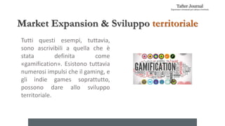 Market Expansion & Sviluppo territoriale
Tutti questi esempi, tuttavia,
sono ascrivibili a quella che è
stata definita come
«gamification». Esistono tuttavia
numerosi impulsi che il gaming, e
gli indie games soprattutto,
possono dare allo sviluppo
territoriale.
 