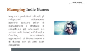 In quanto produttori culturali, gli
sviluppatori indipendenti
possono adottare criteri di
management e strategie di
coopetition già affermate nel
settore delle Industrie Culturali e
Creative, intercettando
opportunità di finanziamento e
di dialogo con gli altri attori
economici.
Managing Indie Games
 