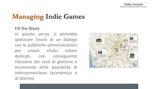 Fill the Blank
In questo senso, si potrebbe
ipotizzare l’avvio di un dialogo
con le pubbliche amministrazioni
per creare «hub» urbani
dedicati, con conseguente
riduzione dei costi di gestione e
incremento delle possibilità di
interconnessione (economica e
di talento)
Managing Indie Games
 