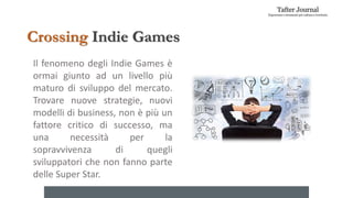 Il fenomeno degli Indie Games è
ormai giunto ad un livello più
maturo di sviluppo del mercato.
Trovare nuove strategie, nuovi
modelli di business, non è più un
fattore critico di successo, ma
una necessità per la
sopravvivenza di quegli
sviluppatori che non fanno parte
delle Super Star.
Crossing Indie Games
 