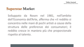 Superstar Market
Sviluppato da Rosen nel 1981, nell’ambito
dell’Economia dell’Arte, afferma che «il reddito si
concentra nelle mani di pochi artisti a causa della
struttura delle preferenze dei consumatori; il
reddito cresce in maniera più che proporzionale
rispetto al talento.
 