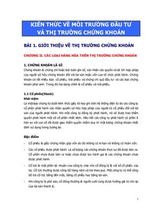 1
KIẾN THỨC VỀ MÔI TRƯỜNG ĐẦU TƯ
VÀ THỊ TRƯỜNG CHỨNG KHOÁN
BÀI 1. GIỚI THIỆU VỀ THỊ TRƯỜNG CHỨNG KHOÁN
CHƯƠNG II. CÁC LOẠI HÀNG HÓA TRÊN THỊ TRƯỜNG CHỨNG KHOÁN
1. CHỨNG KHOÁN LÀ GÌ
Chứng khoán là chứng chỉ hoặc bút toán ghi sổ, xác nhận các quyền và lợi ích hợp pháp
của người sở hữu chứng khoán đối với tài sản hoặc vốn của tổ chức phát hành. Chứng
khoán có rất nhiều loại: cổ phiếu, trái phiếu và chứng chỉ quỹ đầu tư và các loại chứng
khoán phái sinh. Trong đó hai dạng chính là cổ phiếu và trái phiếu.
1.1 Cổ phiếu(Stock)
khái niệm
Là một loại chứng từ dưới hình thức giấy tờ hay ghi trên hệ thống điện tử do các công ty
cổ phân phát hành xác nhận quyền sở hữu hợp pháp của người có cổ phiếu đối với tài
sản của người phát hành. Khi một công ty đăng ký phát hành, nó sẽ được trao thẩm
quyền phát hành một số cổ phần nhất định. Hầu hết các công ty phát hành có phần ít
hơn so với con số đã được giao thẩm quyền nhằm duy trì một lượng chứng khoán nhất
định sử dụng trong tương lai.
Đặc điểm
- Cổ phiếu là giấy chứng nhận góp vốn do đó không có kì hạn và không có hoàn vốn.
- Các cổ phiếu được phát hành: Là số lượng các chứng khoán thực sự đã được bán ra.
Cổ phần chưa được bán ra hoặc chưa được lưu hành gọi là các chứng khoán chưa
được phát hành.
- Cổ tức là một phần lợi nhuận của công ty chia cho cổ đông tỷ lệ với số cổ phiếu của
họ. Cổ tức thường được công bố hàng năm và trả theo quý. Một công ty có thể công
bố trả cổ tức bằng tiền mặt, bằng cổ phiếu hay bằng tài sản.
- Khi công ty bị phá sản, cổ đông thường là người cuối cùng được hưởng giá trị còn lại
của tài sản thanh lý.
 