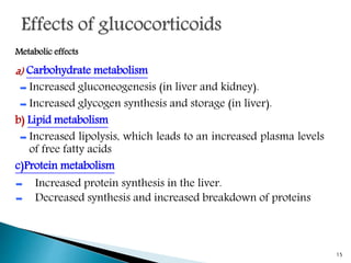 Metabolic effects
a) Carbohydrate metabolism
➨ Increased gluconeogenesis (in liver and kidney).
➨ Increased glycogen synthesis and storage (in liver).
b) Lipid metabolism
➨ Increased lipolysis, which leads to an increased plasma levels
of free fatty acids
c)Protein metabolism
➨ Increased protein synthesis in the liver.
➨ Decreased synthesis and increased breakdown of proteins
15
 