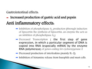 Gastrointestinal effects:
➨ Increased production of gastric acid and pepsin
Anti inflammatory effects:
➨ Inhibition of phospholipase A2 production (through induction
of lipocortin the synthesis of lipocortin, an enzyme the acts as
an inhibitor of phospholipase A2)
➨ Decreased Transcription ( the first step of gene
expression, in which a particular segment of DNA is
copied into RNA (especially mRNA) by the enzyme
RNA polymerase) of genes coding for cyclooxygenase 2
➨ Decreased production of interleukins (mainly IL-2).
➨ Inhibition of histamine release from basophils and mast cells.
16
 