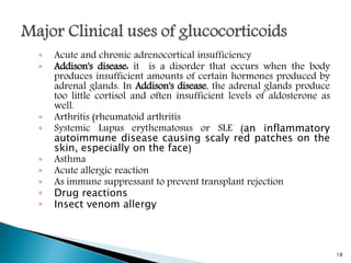 ◦ Acute and chronic adrenocortical insufficiency
◦ Addison's disease: it is a disorder that occurs when the body
produces insufficient amounts of certain hormones produced by
adrenal glands. In Addison's disease, the adrenal glands produce
too little cortisol and often insufficient levels of aldosterone as
well.
◦ Arthritis (rheumatoid arthritis
◦ Systemic Lupus erythematosus or SLE (an inflammatory
autoimmune disease causing scaly red patches on the
skin, especially on the face)
◦ Asthma
◦ Acute allergic reaction
◦ As immune suppressant to prevent transplant rejection
◦ Drug reactions
◦ Insect venom allergy
18
 