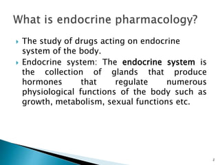  The study of drugs acting on endocrine
system of the body.
 Endocrine system: The endocrine system is
the collection of glands that produce
hormones that regulate numerous
physiological functions of the body such as
growth, metabolism, sexual functions etc.
2
 