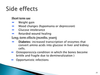 Short term use
➨ Weight gain
➨ Mood changes (hypomania or depression)
➨ Glucose intolerance
➨ Retarded wound healing
Long-term effects (months, years)
➨ Diabetes: increased transcription of enzymes that
convert amino acids into glucose in liver and kidney
cells.
➨ Osteoporosis(a condition in which the bones become
brittle and fragile due to demineralization )
➨ Opportunistic infections
20
 