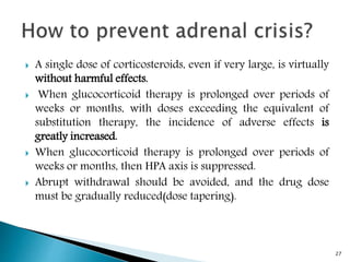  A single dose of corticosteroids, even if very large, is virtually
without harmful effects.
 When glucocorticoid therapy is prolonged over periods of
weeks or months, with doses exceeding the equivalent of
substitution therapy, the incidence of adverse effects is
greatly increased.
 When glucocorticoid therapy is prolonged over periods of
weeks or months, then HPA axis is suppressed.
 Abrupt withdrawal should be avoided, and the drug dose
must be gradually reduced(dose tapering).
27
 