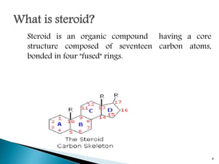 Steroid is an organic compound having a core
structure composed of seventeen carbon atoms,
bonded in four "fused" rings.
4
 