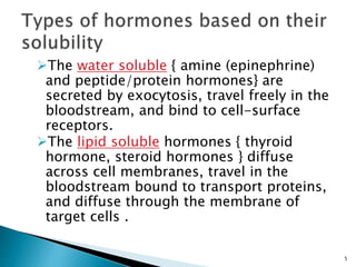 The water soluble { amine (epinephrine)
and peptide/protein hormones} are
secreted by exocytosis, travel freely in the
bloodstream, and bind to cell-surface
receptors.
The lipid soluble hormones { thyroid
hormone, steroid hormones } diffuse
across cell membranes, travel in the
bloodstream bound to transport proteins,
and diffuse through the membrane of
target cells .
5
 