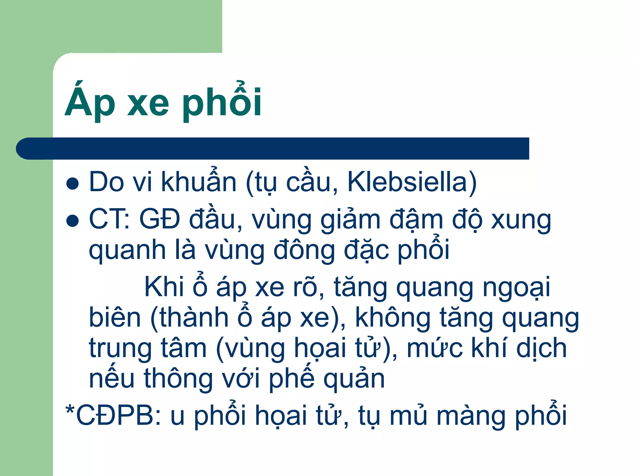 Áp xe phổi
 Do vi khuẩn (tụ cầu, Klebsiella)
 CT: GĐ đầu, vùng giảm đậm độ xung
quanh là vùng đông đặc phổi
Khi ổ áp xe rõ, tăng quang ngoại
biên (thành ổ áp xe), không tăng quang
trung tâm (vùng họai tử), mức khí dịch
nếu thông với phế quản
*CĐPB: u phổi họai tử, tụ mủ màng phổi
 