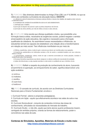Materiais para baixar no blog ​www.professorpreparado.com.br
7)​ ​(FUNCAB)​ São diretrizes determinadas no Artigo 27da LDB, Lei nº 9.394/96, no que se
refere aos conteúdos curriculares da educação básica, ​EXCETO​:
8)​ ​(ACAPLAM)​ Uma escola que ofereça qualidade a todos, que possibilite uma
formação básica sólida, necessária às exigências sociais, poderá resgatar o sentido
emancipatório da ação educativa, tão urgente e necessário para a formação
qualificada da cidadania. Ao assimilarem essas necessidades e influências, os
estudantes tornam-se capazes de estabelecer uma relação ativa e transformadora
em relação ao meio social. Tais influências manifestam-se por meio de:
9)​ ​(VUNESP)​ Refletir a respeito da produção de conhecimento do aluno, buscando
encaminhá-lo à superação, ao enriquecimento do saber, significa desenvolver uma
ação avaliativa
10)​ ​(FCC)​ O conceito de currículo, de acordo com as Diretrizes Curriculares
Nacionais para o Ensino Fundamental, envolve o
I. Currículo Formal - planos e propostas pedagógicas.
II. Currículo em Ação - aquilo que efetivamente acontece nas salas de aula e nas
escolas.
III. Currículo Sociocultural - conjunto de conteúdos mínimos das áreas de
conhecimento, articulados às necessidades do mercado de trabalho.
IV. Currículo Oculto - o não dito, aquilo que tanto alunos quanto professores trazem,
carregado de sentidos próprios, criando as formas de relacionamento, poder e
convivência nas salas de aula.
Centenas de Simulados, Apostilas, Materiais de Estudo e muito mais:
http://www.simuladoprofessor.com.br/
 