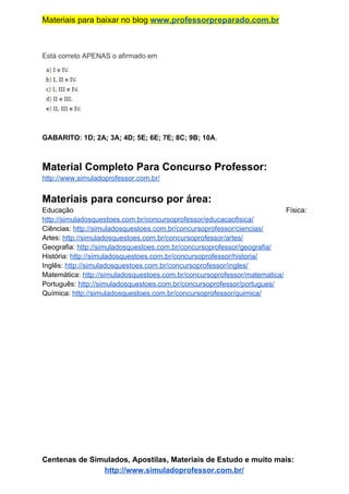 Materiais para baixar no blog ​www.professorpreparado.com.br
Está correto APENAS o afirmado em
GABARITO: 1D; 2A; 3A; 4D; 5E; 6E; 7E; 8C; 9B; 10A​.
Material Completo Para Concurso Professor:
http://www.simuladoprofessor.com.br/
Materiais para concurso por área:
Educação Física:
http://simuladosquestoes.com.br/concursoprofessor/educacaofisica/
Ciências: ​http://simuladosquestoes.com.br/concursoprofessor/ciencias/
Artes: ​http://simuladosquestoes.com.br/concursoprofessor/artes/
Geografia: ​http://simuladosquestoes.com.br/concursoprofessor/geografia/
História: ​http://simuladosquestoes.com.br/concursoprofessor/historia/
Inglês: ​http://simuladosquestoes.com.br/concursoprofessor/ingles/
Matemática: ​http://simuladosquestoes.com.br/concursoprofessor/matematica/
Português: ​http://simuladosquestoes.com.br/concursoprofessor/portugues/
Química: ​http://simuladosquestoes.com.br/concursoprofessor/quimica/
Centenas de Simulados, Apostilas, Materiais de Estudo e muito mais:
http://www.simuladoprofessor.com.br/
 
