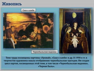 Теме труда посвящены картины «Урожай», «Сказ о хлебе» и др. В 1990-е гг. в
творчестве художника нашла отображение чернобыльская трагедия. Им создан
цикл картин, посвященных этой теме, в том числе «Чернобыльская мадонна»,
«Черная быль».
Чернобыльская мадонна
Сказ о хлебе
 