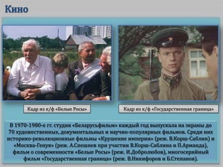 В 1970-1980-е гг. студия «Беларусьфильм» каждый год выпускала на экраны до
70 художественных, документальных и научно-популярных фильмов. Среди них
историко-революционные фильмы «Крушение империи» (реж. В.Корш-Саблин) и
«Москва-Генуя» (реж. А.Спешнев при участии В.Корш-Саблина и П.Арманда),
фильм о современности «Белые Росы» (реж. И.Добролюбов), многосерийный
фильм «Государственная граница» (реж. В.Никифоров и Б.Степанов).
Кадр из к/ф «Государственная граница»Кадр из к/ф «Белые Росы»
 