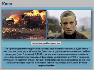 По произведениям белорусского писателя и кинематографиста А.Адамовича
«Хатынская повесть» и «Каратели» была снята художественная кинолента «Или
и смотри» (реж. Э.Климов). В 1985 г. на Московском кинофестивале она была
отмечена призом Международной федерации кинопрессы, а в 1986 г. признана
журналом «Советский экран» лучшим фильмом года. Данная картина до сих пор
занимает первые строчки в мировых рейтингах лучших фильмов о Второй
мировой войне.
Кадры из к/ф «Иди и смотри»
 