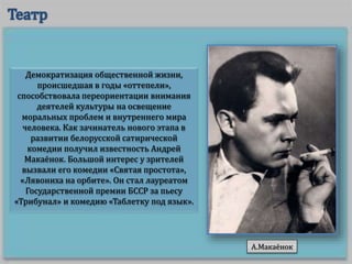 Демократизация общественной жизни,
происшедшая в годы «оттепели»,
способствовала переориентации внимания
деятелей культуры на освещение
моральных проблем и внутреннего мира
человека. Как зачинатель нового этапа в
развитии белорусской сатирической
комедии получил известность Андрей
Макаёнок. Большой интерес у зрителей
вызвали его комедии «Святая простота»,
«Лявониха на орбите». Он стал лауреатом
Государственной премии БССР за пьесу
«Трибунал» и комедию «Таблетку под язык».
А.Макаёнок
 