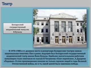 В 1970-1980-е гг. должное место в репертуаре белорусских театров заняла
национальная тематика. Как и ранее, ведущим был Белорусский государственный
академический театр имени Янки Купалы. Наиболее значительными работами
купаловцев стали спектакли по пьесам И.Чигринова «Плач перепёлки», А.Дударева
«Рядовые». В этих произведениях показан не только героизм людей в годы Великой
Отечественной войны, но и то, какой ценой была завоевана победа.
Белорусский
государственный
академический театр им.
Я.Купалы
 
