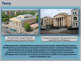 В Белорусском государственном академическом театре имени Якуба Коласа в
Витебске были поставлены спектакли «Снежные зимы» по роману И.Шамякина,
«Звоны Витебска» по пьесе В.Короткевича. В Государственном русском
драматическом театре БССР имени М.Горького осуществлены постановки
«Возвращение в Хатынь» по повести А.Адамовича, «Пойти и не вернуться» по
повести В.Быкова и др.
Белорусский государственный
академический театр им. Я.Коласа
Государственный русский драматический
театр БССР им. М.Горького
 