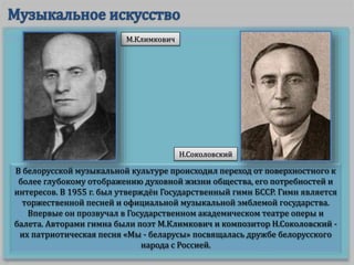 В белорусской музыкальной культуре происходил переход от поверхностного к
более глубокому отображению духовной жизни общества, его потребностей и
интересов. В 1955 г. был утверждён Государственный гимн БССР. Гимн является
торжественной песней и официальной музыкальной эмблемой государства.
Впервые он прозвучал в Государственном академическом театре оперы и
балета. Авторами гимна были поэт М.Климкович и композитор Н.Соколовский -
их патриотическая песня «Мы - беларусы» посвящалась дружбе белорусского
народа с Россией.
М.Климкович
Н.Соколовский
 