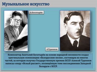 Композитор Анатолий Богатырёв на основе народной песенности создал
оригинальную композицию «Белорусские песни», состоящую из многих
частей, за которую получил Государственную премию БССР. Алексей Туренков
написал оперу «Ясный рассвет», посвящённую теме воссоединения Западной
Беларуси с БССР.
А.Богатырёв
А.Туренков
 