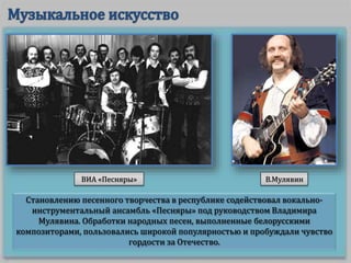 Становлению песенного творчества в республике содействовал вокально-
инструментальный ансамбль «Песняры» под руководством Владимира
Мулявина. Обработки народных песен, выполненные белорусскими
композиторами, пользовались широкой популярностью и пробуждали чувство
гордости за Отечество.
ВИА «Песняры» В.Мулявин
 
