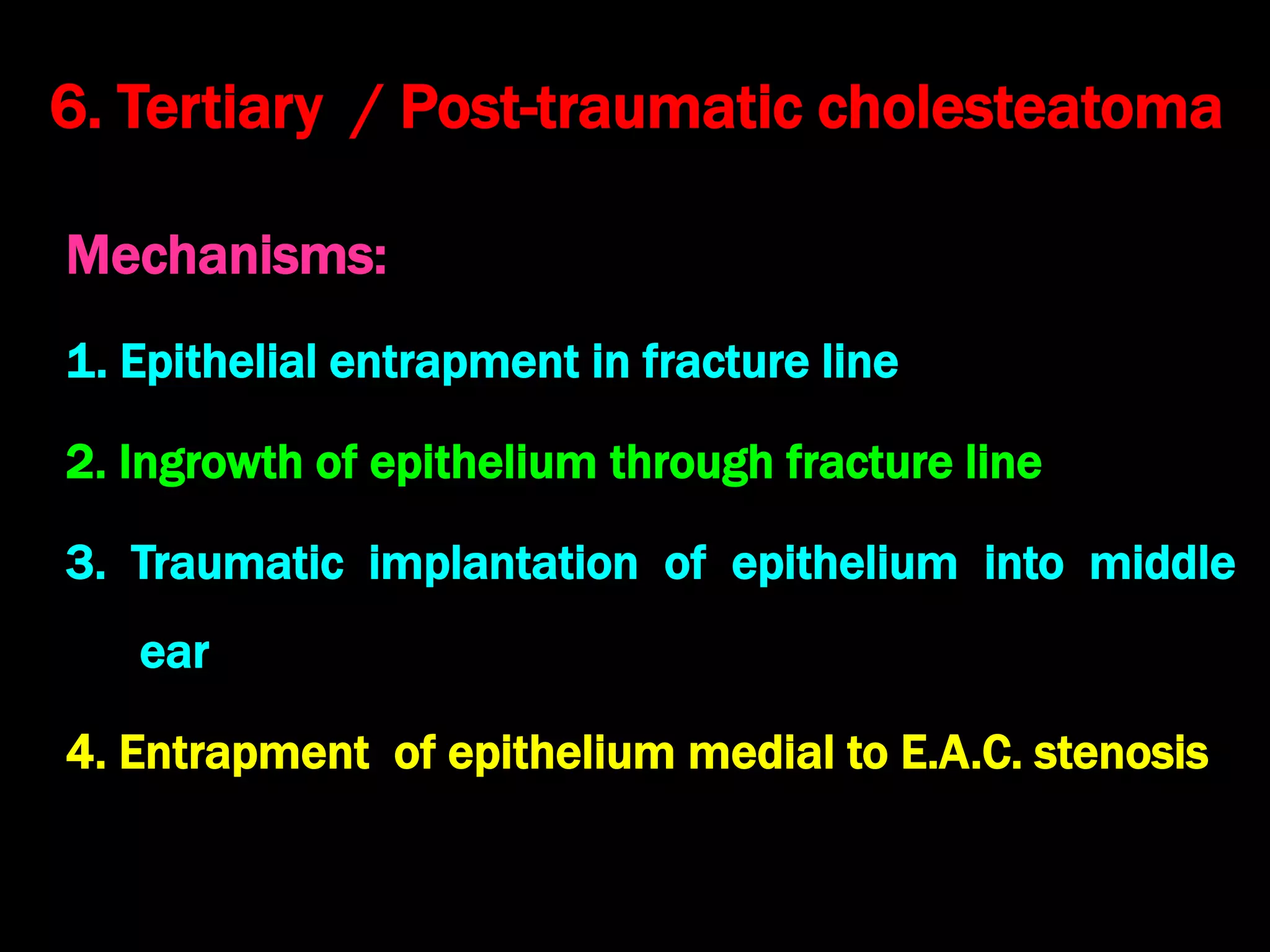 6. Tertiary / Post-traumatic cholesteatoma
Mechanisms:
1. Epithelial entrapment in fracture line
2. Ingrowth of epithelium through fracture line
3. Traumatic implantation of epithelium into middle
ear
4. Entrapment of epithelium medial to E.A.C. stenosis
 