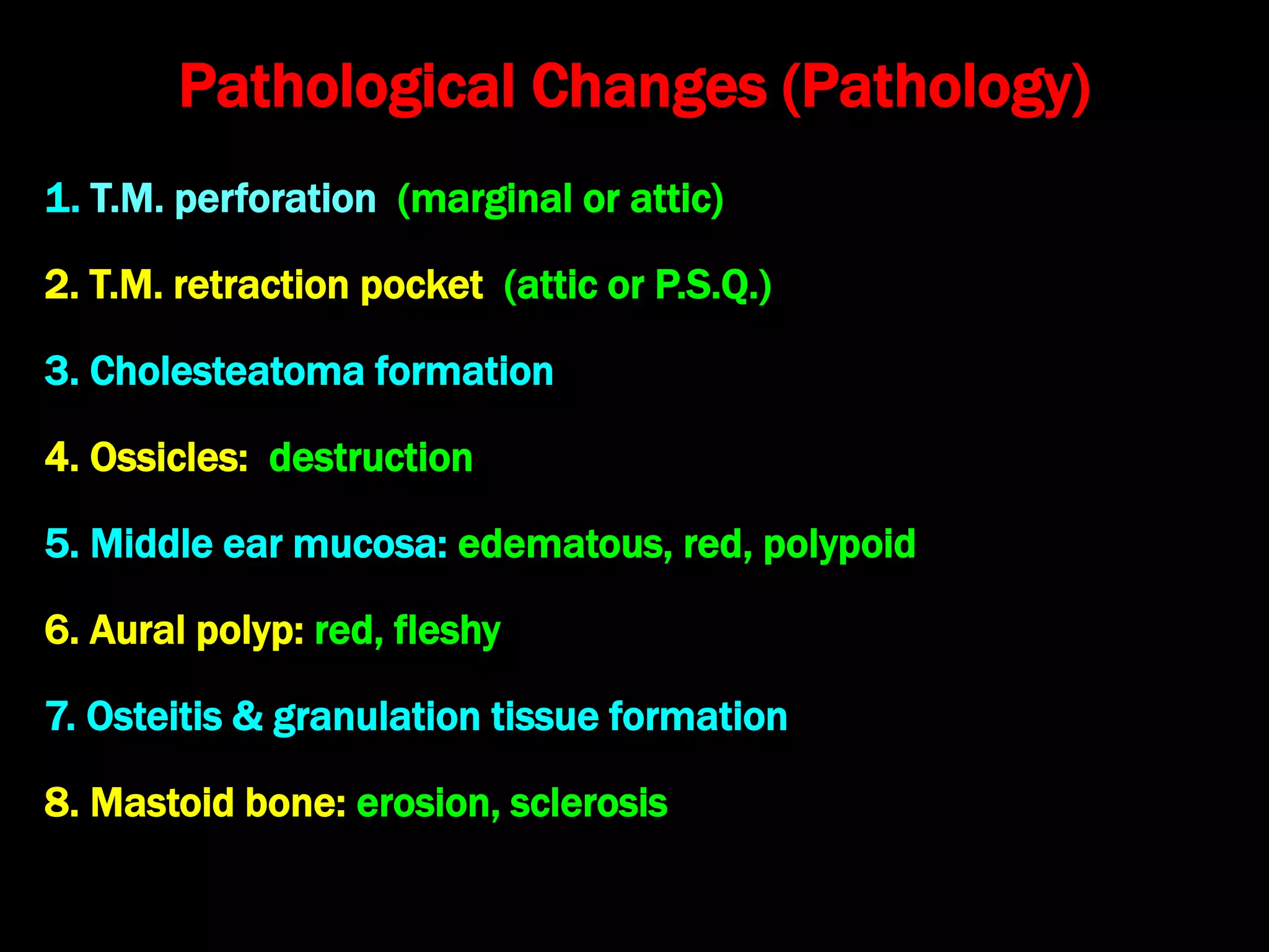 Pathological Changes (Pathology)
1. T.M. perforation (marginal or attic)
2. T.M. retraction pocket (attic or P.S.Q.)
3. Cholesteatoma formation
4. Ossicles: destruction
5. Middle ear mucosa: edematous, red, polypoid
6. Aural polyp: red, fleshy
7. Osteitis & granulation tissue formation
8. Mastoid bone: erosion, sclerosis
 