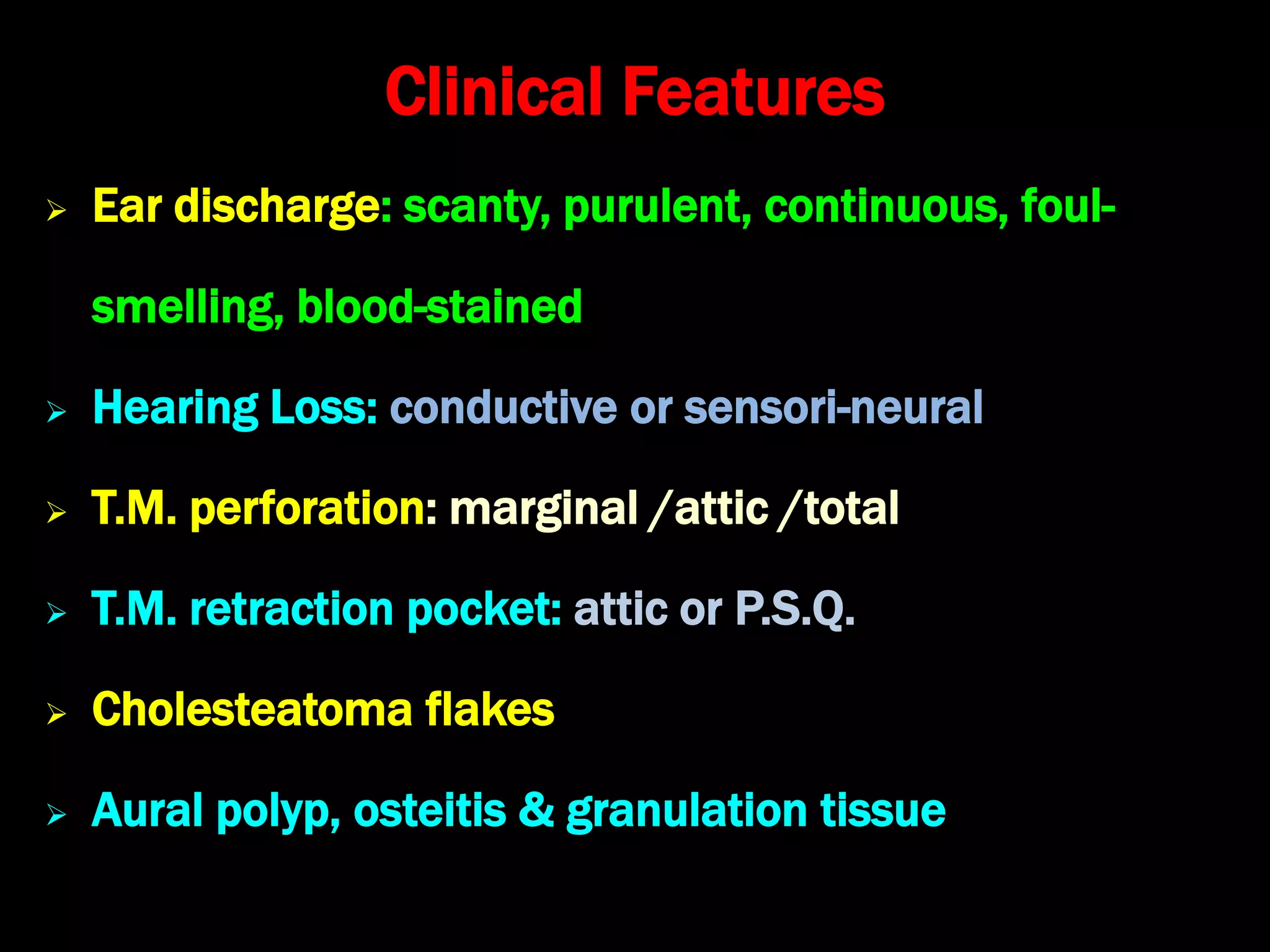 Clinical Features
 Ear discharge: scanty, purulent, continuous, foul-
smelling, blood-stained
 Hearing Loss: conductive or sensori-neural
 T.M. perforation: marginal /attic /total
 T.M. retraction pocket: attic or P.S.Q.
 Cholesteatoma flakes
 Aural polyp, osteitis & granulation tissue
 