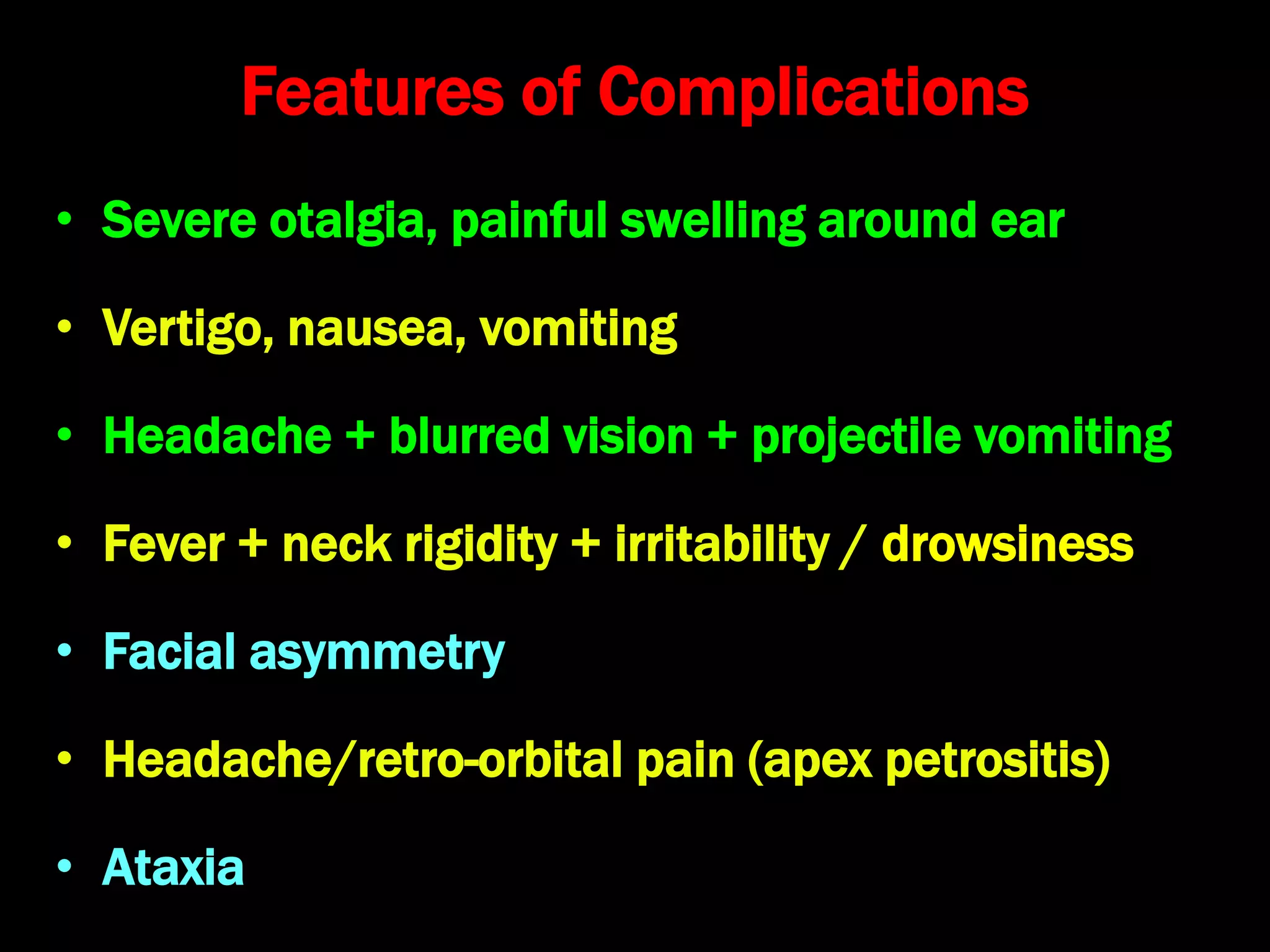Features of Complications
• Severe otalgia, painful swelling around ear
• Vertigo, nausea, vomiting
• Headache + blurred vision + projectile vomiting
• Fever + neck rigidity + irritability / drowsiness
• Facial asymmetry
• Headache/retro-orbital pain (apex petrositis)
• Ataxia
 