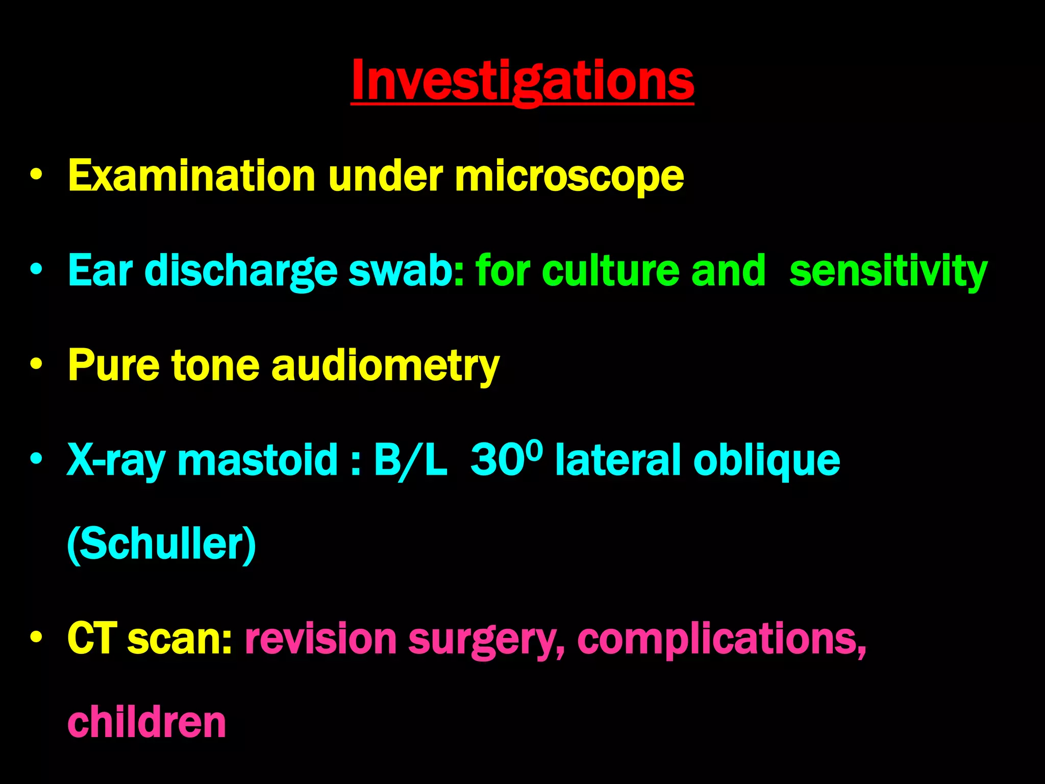 Investigations
• Examination under microscope
• Ear discharge swab: for culture and sensitivity
• Pure tone audiometry
• X-ray mastoid : B/L 300 lateral oblique
(Schuller)
• CT scan: revision surgery, complications,
children
 