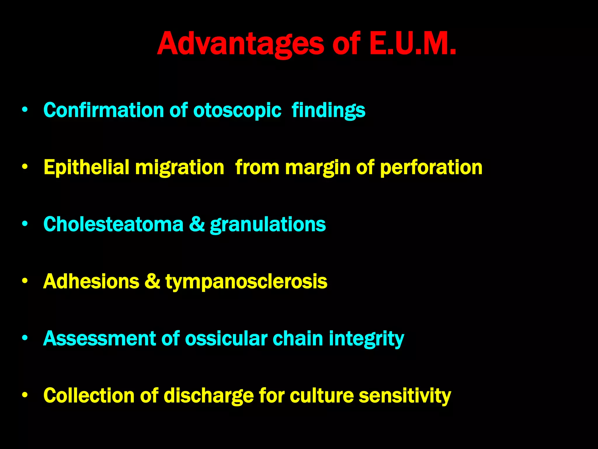 Advantages of E.U.M.
• Confirmation of otoscopic findings
• Epithelial migration from margin of perforation
• Cholesteatoma & granulations
• Adhesions & tympanosclerosis
• Assessment of ossicular chain integrity
• Collection of discharge for culture sensitivity
 