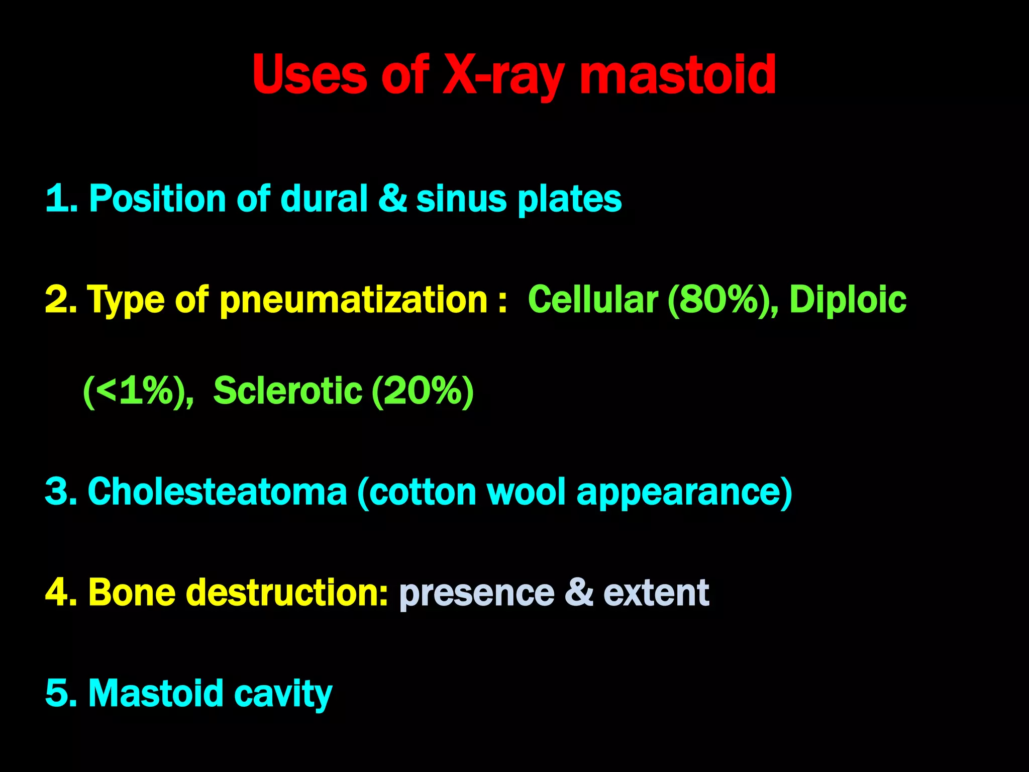 Uses of X-ray mastoid
1. Position of dural & sinus plates
2. Type of pneumatization : Cellular (80%), Diploic
(<1%), Sclerotic (20%)small antrum, air cells absent
3. Cholesteatoma (cotton wool appearance)
4. Bone destruction: presence & extent
5. Mastoid cavity
 